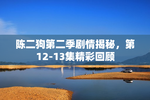陈二狗第二季剧情揭秘，第12-13集精彩回顾