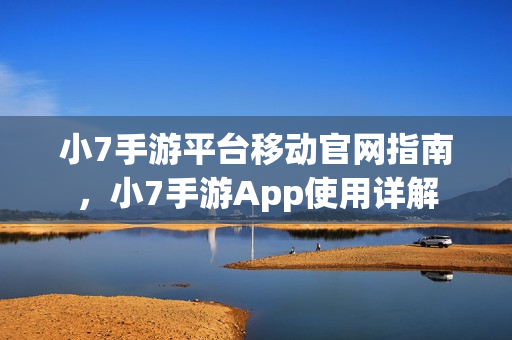 小7手游平台移动官网指南，小7手游App使用详解