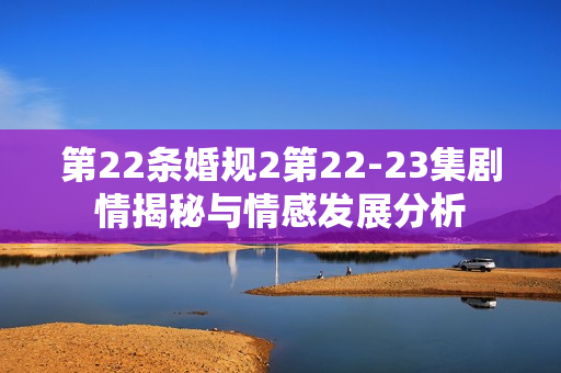 第22条婚规2第22-23集剧情揭秘与情感发展分析