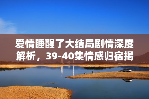 爱情睡醒了大结局剧情深度解析，39-40集情感归宿揭秘