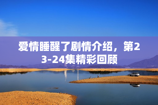 爱情睡醒了剧情介绍，第23-24集精彩回顾