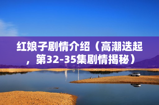 红娘子剧情介绍（高潮迭起，第32-35集剧情揭秘）