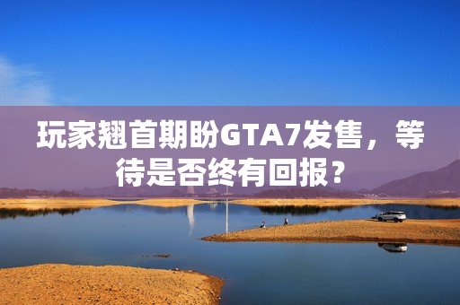 玩家翘首期盼GTA7发售,等待是否终有回报? 玩家翘首期盼GTA7发售,等待是否终有回报?