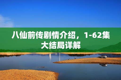 八仙前传剧情介绍，1-62集大结局详解