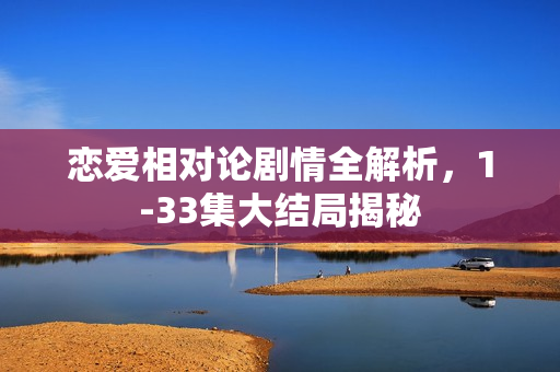 恋爱相对论剧情全解析，1-33集大结局揭秘