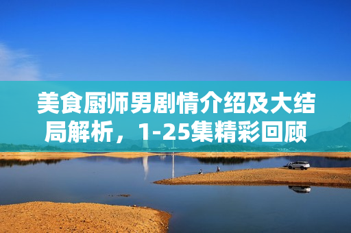 美食厨师男剧情介绍及大结局解析，1-25集精彩回顾