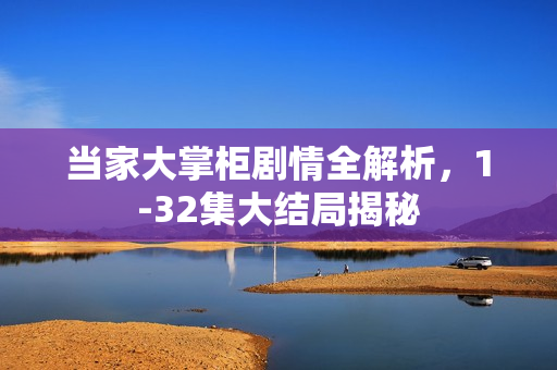当家大掌柜剧情全解析,1-32集大结局揭秘 当家大掌柜剧情全解析,1-32集大结局揭秘