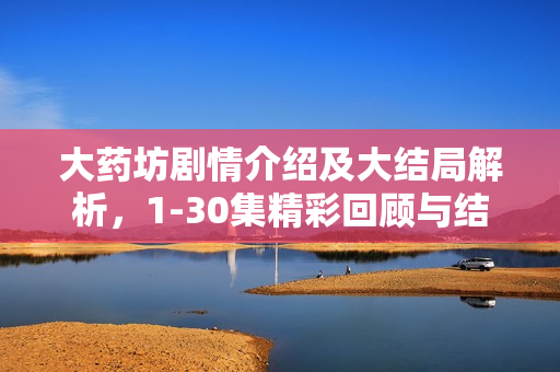 大药坊剧情介绍及大结局解析，1-30集精彩回顾与结局揭秘