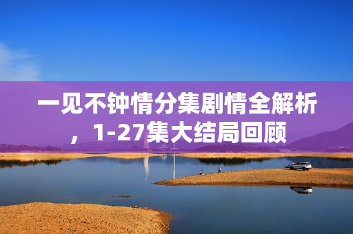 一见不钟情分集剧情全解析,1-27集大结局回顾 一见不钟情分集剧情全解析,1-27集大结局回顾