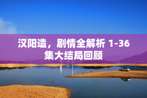 汉阳造，剧情全解析 1-36集大结局回顾