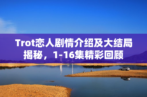 Trot恋人剧情介绍及大结局揭秘，1-16集精彩回顾