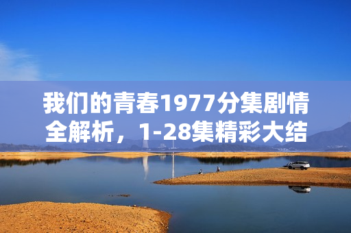 我们的青春1977分集剧情全解析，1-28集精彩大结局回顾