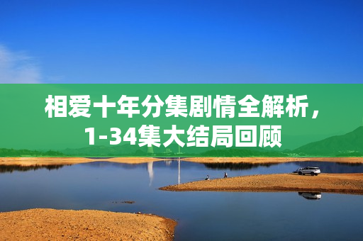 相爱十年分集剧情全解析，1-34集大结局回顾