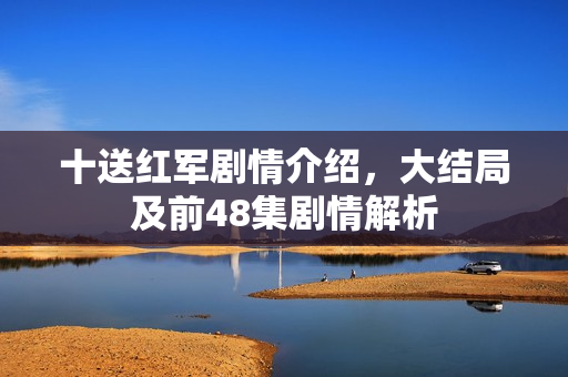 十送红军剧情介绍，大结局及前48集剧情解析