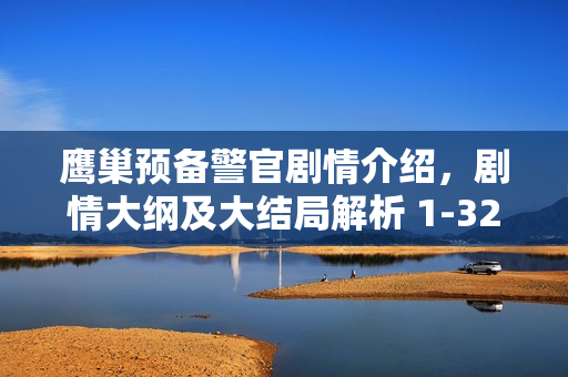 鹰巢预备警官剧情介绍，剧情大纲及大结局解析 1-32集分集剧情回顾