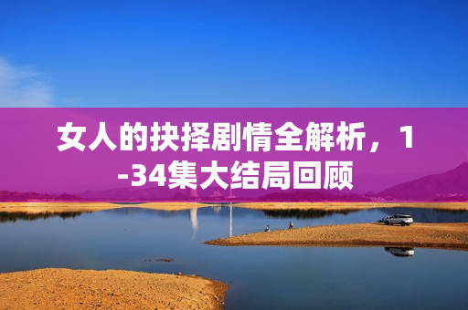 女人的抉择剧情全解析，1-34集大结局回顾