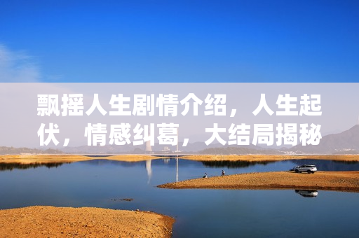 飘摇人生剧情介绍，人生起伏，情感纠葛，大结局揭秘！