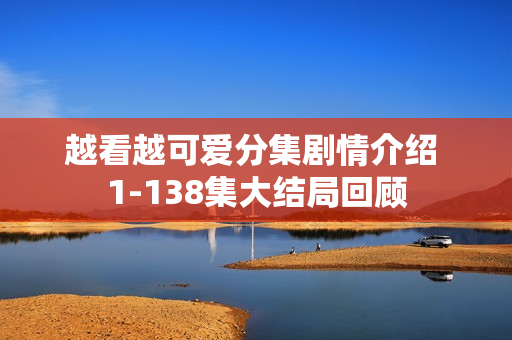 越看越可爱分集剧情介绍 1-138集大结局回顾