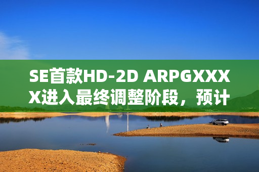 SE首款HD-2D ARPGXXXX进入最终调整阶段，预计年内登录NS2平台并发布