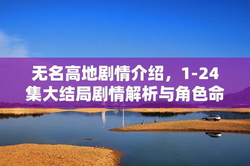 无名高地剧情介绍，1-24集大结局剧情解析与角色命运揭秘