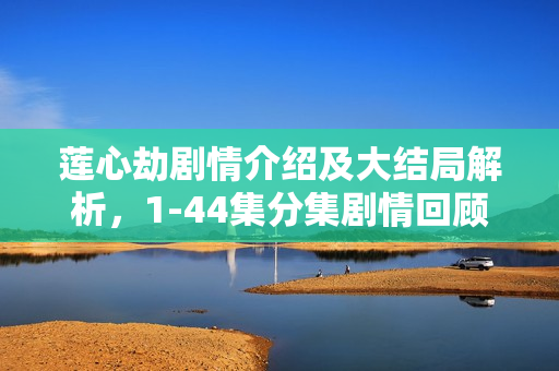 莲心劫剧情介绍及大结局解析，1-44集分集剧情回顾与莲心之劫的终结