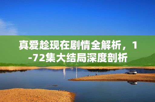 真爱趁现在剧情全解析，1-72集大结局深度剖析