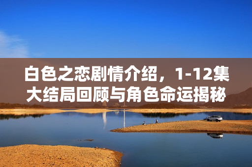 白色之恋剧情介绍，1-12集大结局回顾与角色命运揭秘