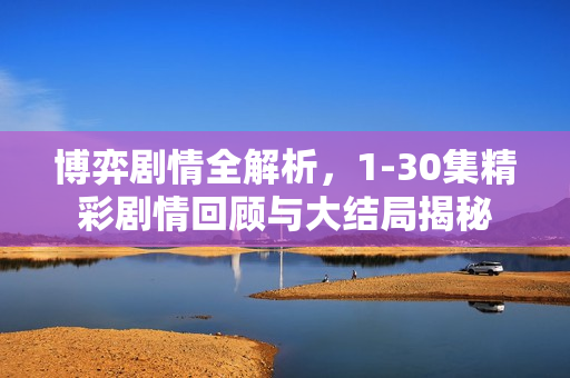 博弈剧情全解析,1-30集精彩剧情回顾与大结局揭秘 博弈剧情全解析,1-30集精彩剧情回顾与大结局揭秘