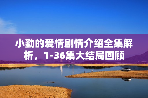 小勤的爱情剧情介绍全集解析，1-36集大结局回顾