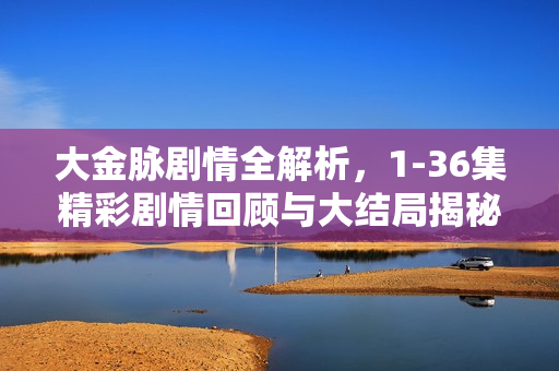 大金脉剧情全解析，1-36集精彩剧情回顾与大结局揭秘