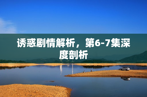 诱惑剧情解析,第6-7集深度剖析 诱惑剧情解析,第6-7集深度剖析
