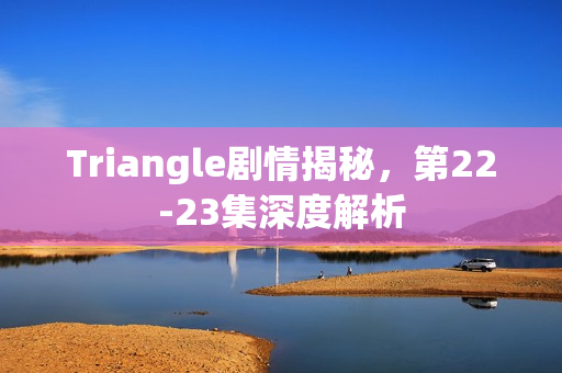 Triangle剧情揭秘，第22-23集深度解析