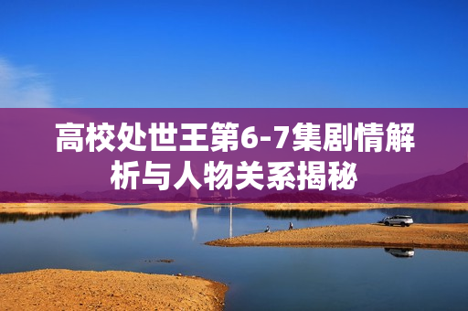 高校处世王第6-7集剧情解析与人物关系揭秘