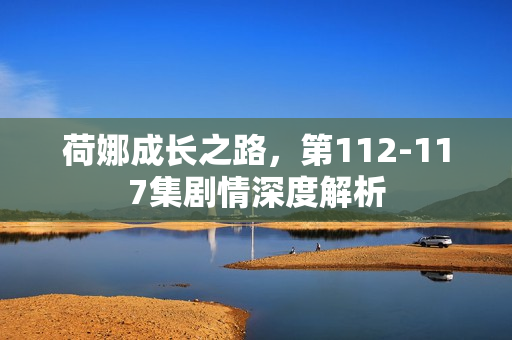 荷娜成长之路，第112-117集剧情深度解析