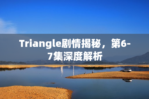 Triangle剧情揭秘，第6-7集深度解析