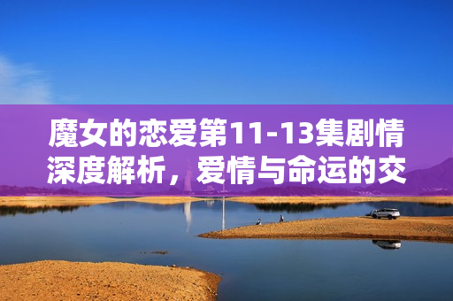 魔女的恋爱第11-13集剧情深度解析，爱情与命运的交织
