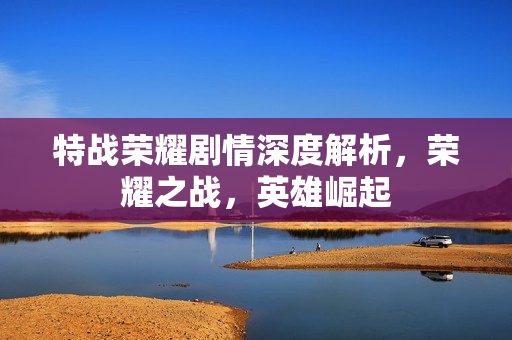 特战荣耀剧情深度解析,荣耀之战,英雄崛起 特战荣耀剧情深度解析,荣耀之战,英雄崛起