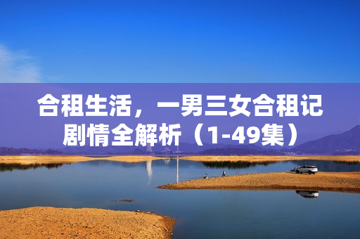 合租生活，一男三女合租记剧情全解析（1-49集）