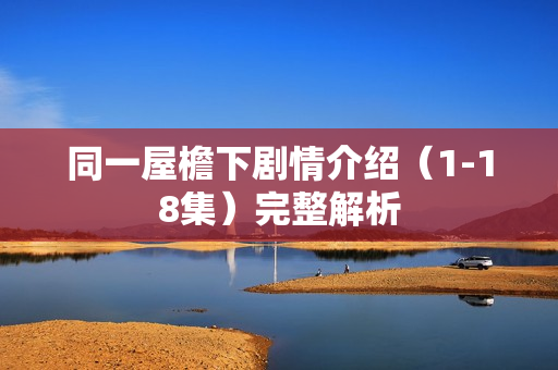 同一屋檐下剧情介绍(1-18集)完整解析 同一屋檐下剧情介绍(1-18集)完整解析
