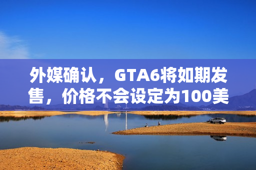 外媒确认，GTA6将如期发售，价格不会设定为100美元