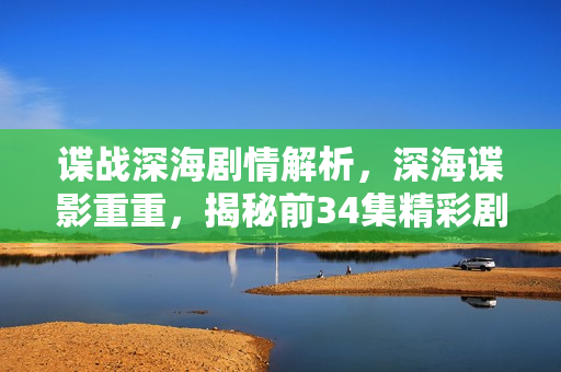 谍战深海剧情解析，深海谍影重重，揭秘前34集精彩剧情介绍