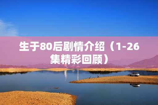 生于80后剧情介绍(1-26集精彩回顾) 生于80后剧情介绍(1-26集精彩回顾)