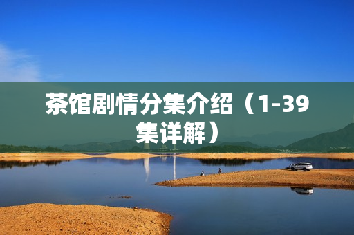 茶馆剧情分集介绍(1-39集详解) 茶馆剧情分集介绍(1-39集详解)