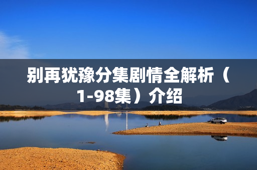 别再犹豫分集剧情全解析(1-98集)介绍 别再犹豫分集剧情全解析(1-98集)介绍