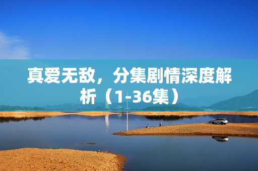 真爱无敌，分集剧情深度解析（1-36集）