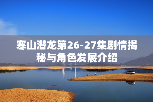 寒山潜龙第26-27集剧情揭秘与角色发展介绍