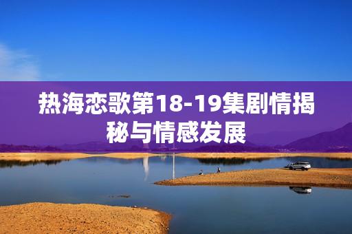 热海恋歌第18-19集剧情揭秘与情感发展
