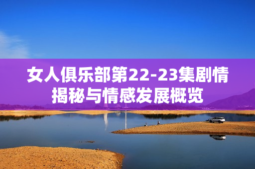 女人俱乐部第22-23集剧情揭秘与情感发展概览