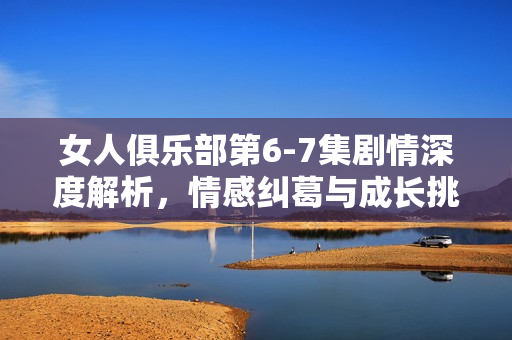 女人俱乐部第6-7集剧情深度解析，情感纠葛与成长挑战
