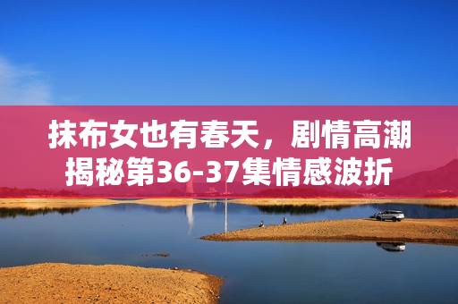 抹布女也有春天，剧情高潮揭秘第36-37集情感波折